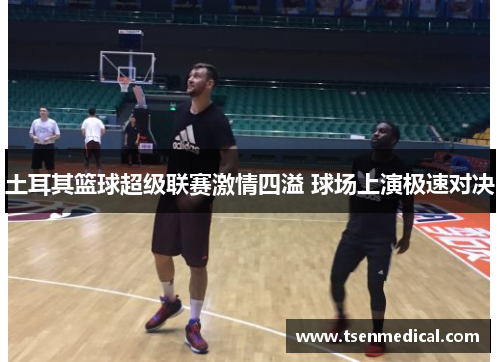 土耳其篮球超级联赛激情四溢 球场上演极速对决