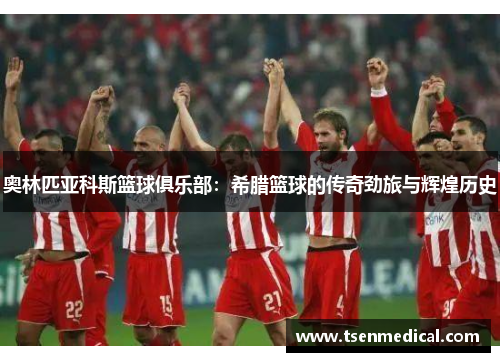 奥林匹亚科斯篮球俱乐部：希腊篮球的传奇劲旅与辉煌历史