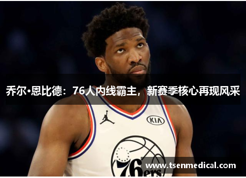 乔尔·恩比德：76人内线霸主，新赛季核心再现风采